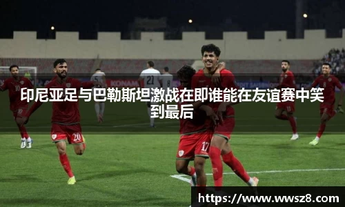 印尼亚足与巴勒斯坦激战在即谁能在友谊赛中笑到最后