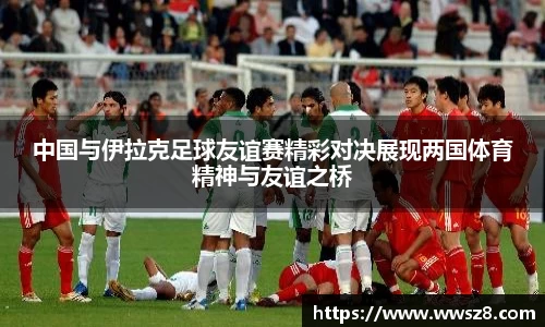 中国与伊拉克足球友谊赛精彩对决展现两国体育精神与友谊之桥